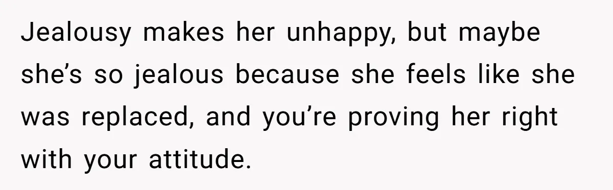Jealousy makes her unhappy, but maybe she’s so jealous because she feels like she was replaced, and you’re proving her right with your attitude.