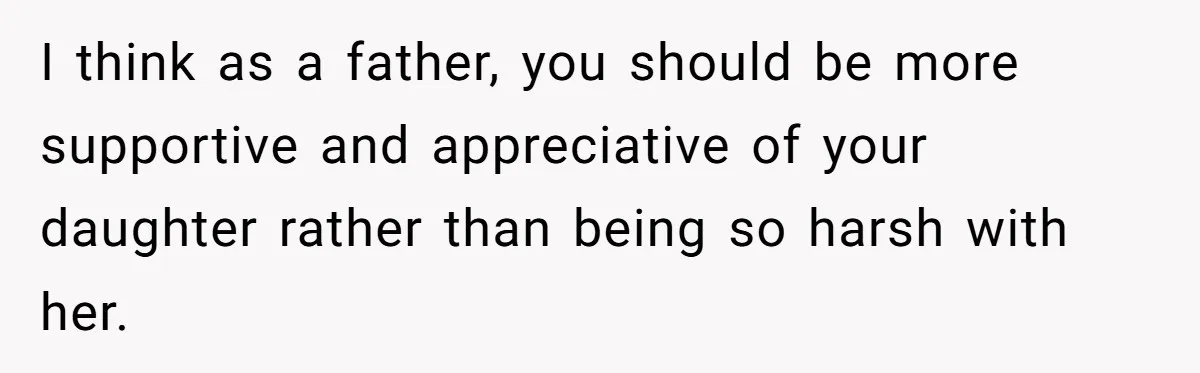 I think as a father, you should be more supportive and appreciative of your daughter rather than being so harsh with her.