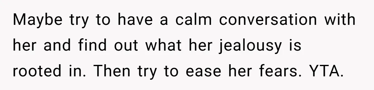 Maybe try to have a calm conversation with her and find out what her jealousy is rooted in. Then try to ease her fears. YTA.