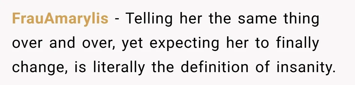 FrauAmarylis − Telling her the same thing over and over, yet expecting her to finally change, is literally the definition of insanity.