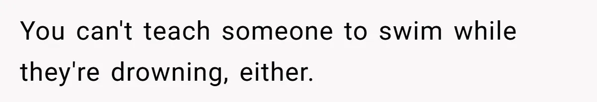You can't teach someone to swim while they're drowning, either.