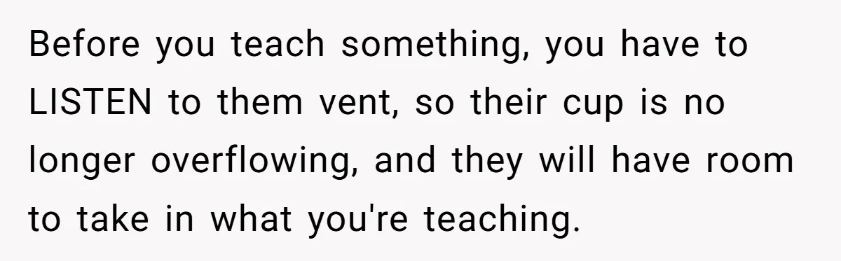Before you teach something, you have to LISTEN to them vent, so their cup is no longer overflowing, and they will have room to take in what you're teaching.