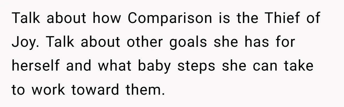Talk about how Comparison is the Thief of Joy. Talk about other goals she has for herself and what baby steps she can take to work toward them.
