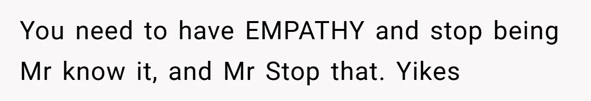 You need to have EMPATHY and stop being Mr know it, and Mr Stop that. Yikes