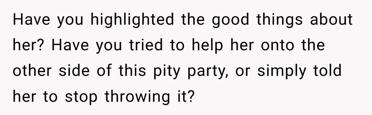 Have you highlighted the good things about her? Have you tried to help her onto the other side of this pity party, or simply told her to stop throwing it?