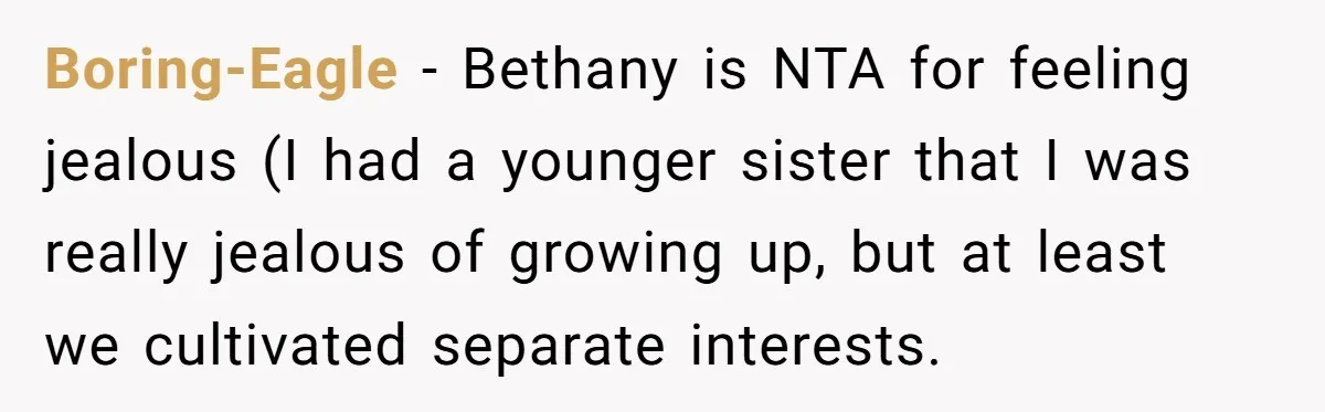 Boring-Eagle − Bethany is NTA for feeling jealous (I had a younger sister that I was really jealous of growing up, but at least we cultivated separate interests.