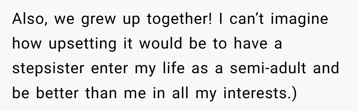 Also, we grew up together! I can’t imagine how upsetting it would be to have a stepsister enter my life as a semi-adult and be better than me in all...