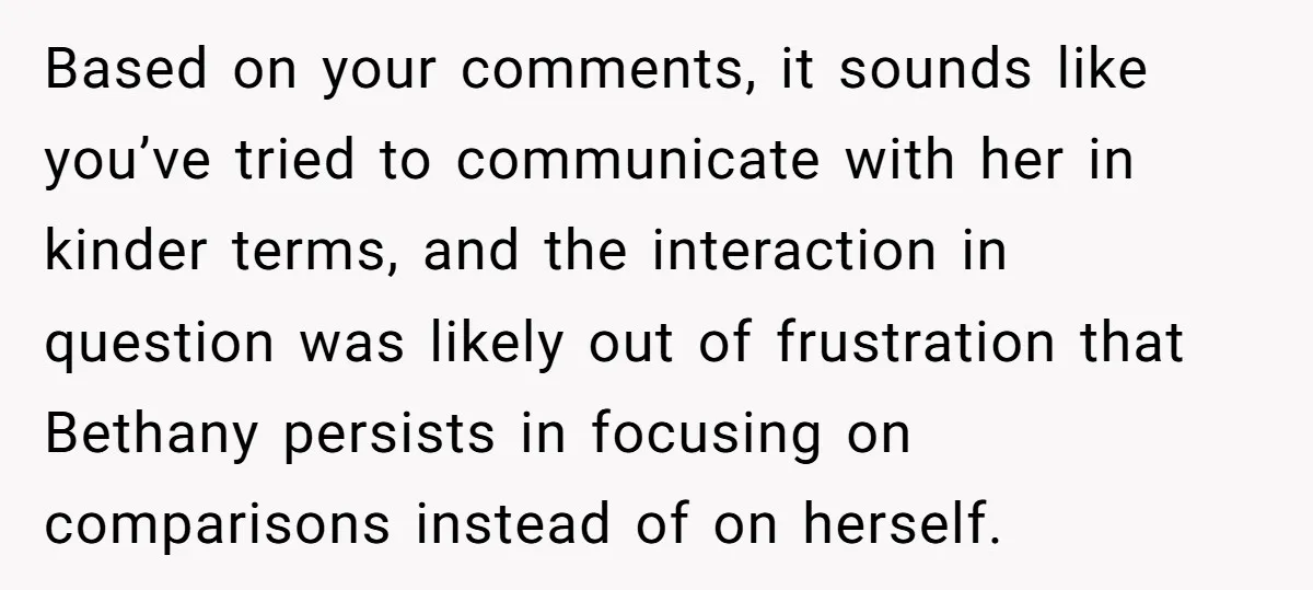 Based on your comments, it sounds like you’ve tried to communicate with her in kinder terms, and the interaction in question was likely out of frustration that Bethany persists in...