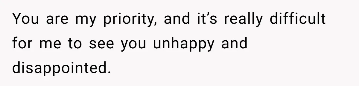 You are my priority, and it’s really difficult for me to see you unhappy and disappointed.
