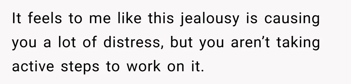 It feels to me like this jealousy is causing you a lot of distress, but you aren’t taking active steps to work on it.