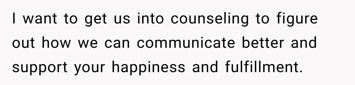 I want to get us into counseling to figure out how we can communicate better and support your happiness and fulfillment.