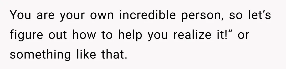 You are your own incredible person, so let’s figure out how to help you realize it!” or something like that.