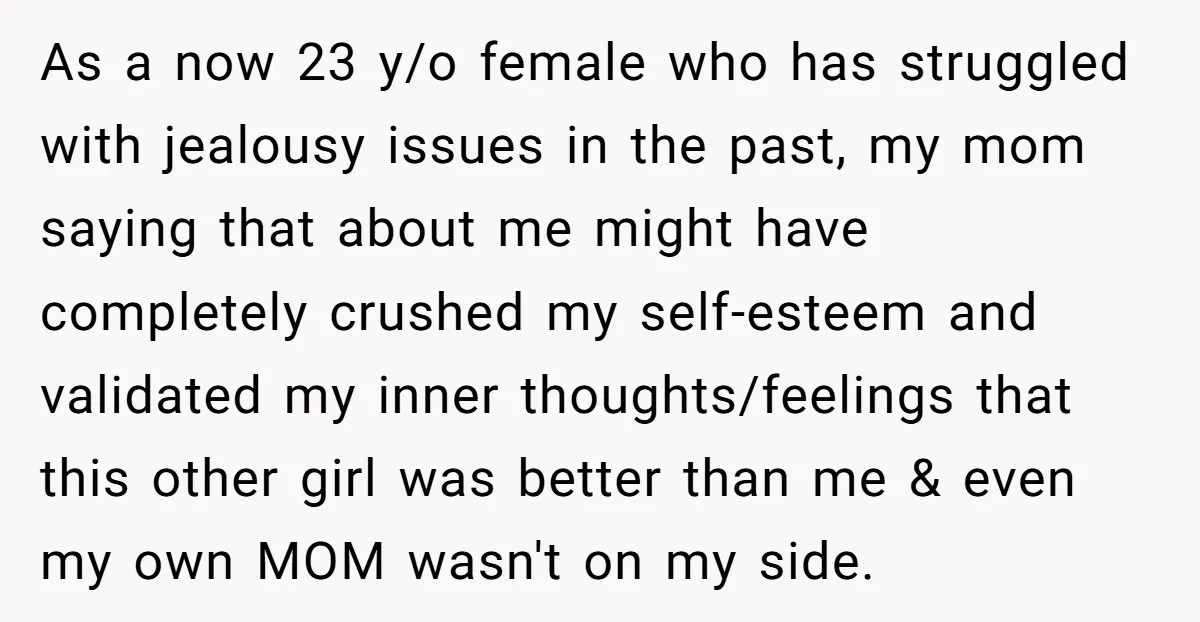As a now 23 y/o female who has struggled with jealousy issues in the past, my mom saying that about me might have completely crushed my self-esteem and validated my...