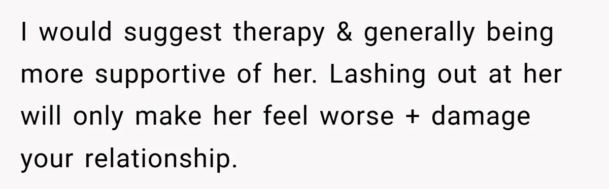 I would suggest therapy & generally being more supportive of her. Lashing out at her will only make her feel worse + damage your relationship.