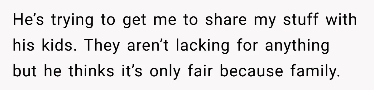 He’s trying to get me to share my stuff with his kids. They aren’t lacking for anything but he thinks it’s only fair because family.