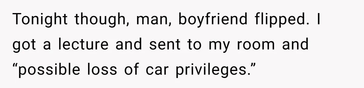 Tonight though, man, boyfriend flipped. I got a lecture and sent to my room and “possible loss of car privileges.”