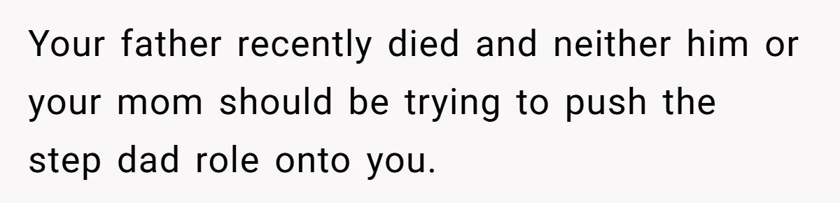 Your father recently died and neither him or your mom should be trying to push the step dad role onto you.