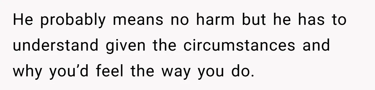 He probably means no harm but he has to understand given the circumstances and why you’d feel the way you do.