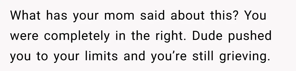 What has your mom said about this? You were completely in the right. Dude pushed you to your limits and you’re still grieving.