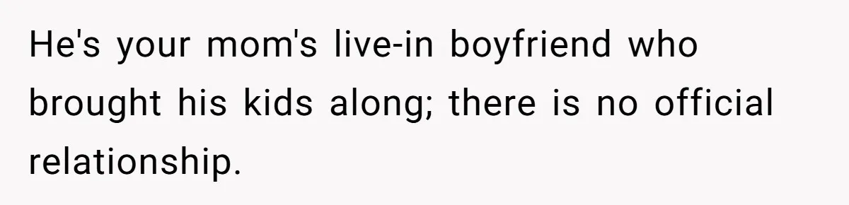 He's your mom's live-in boyfriend who brought his kids along; there is no official relationship.
