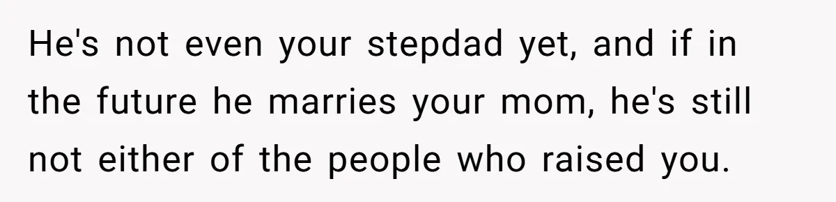 He's not even your stepdad yet, and if in the future he marries your mom, he's still not either of the people who raised you.