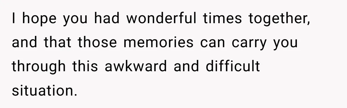I hope you had wonderful times together, and that those memories can carry you through this awkward and difficult situation.
