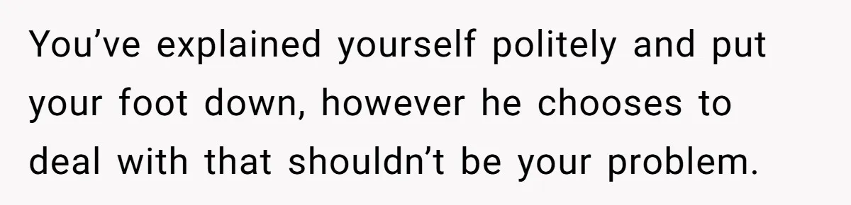 You’ve explained yourself politely and put your foot down, however he chooses to deal with that shouldn’t be your problem.