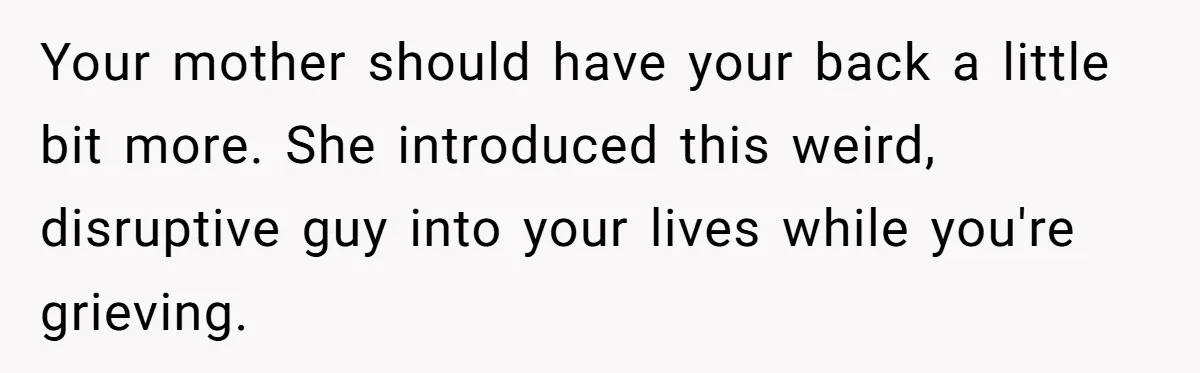 Your mother should have your back a little bit more. She introduced this weird, disruptive guy into your lives while you're grieving.