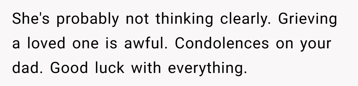 She's probably not thinking clearly. Grieving a loved one is awful. Condolences on your dad. Good luck with everything.