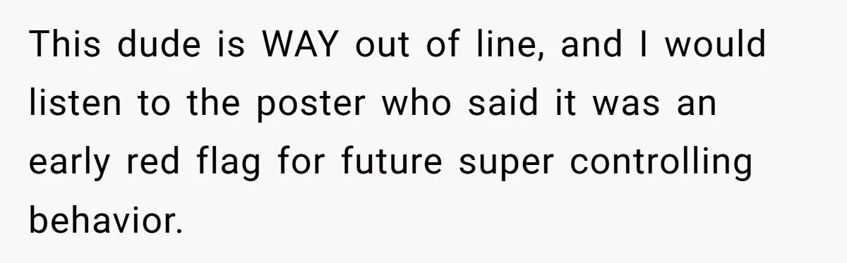 This dude is WAY out of line, and I would listen to the poster who said it was an early red flag for future super controlling behavior.