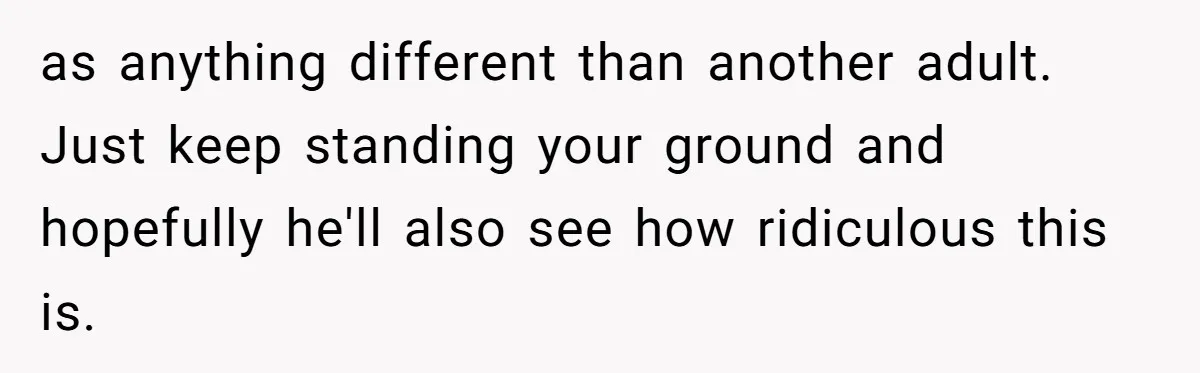 as anything different than another adult. Just keep standing your ground and hopefully he'll also see how ridiculous this is.