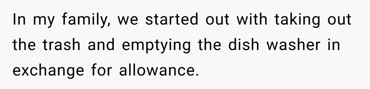 In my family, we started out with taking out the trash and emptying the dish washer in exchange for allowance.