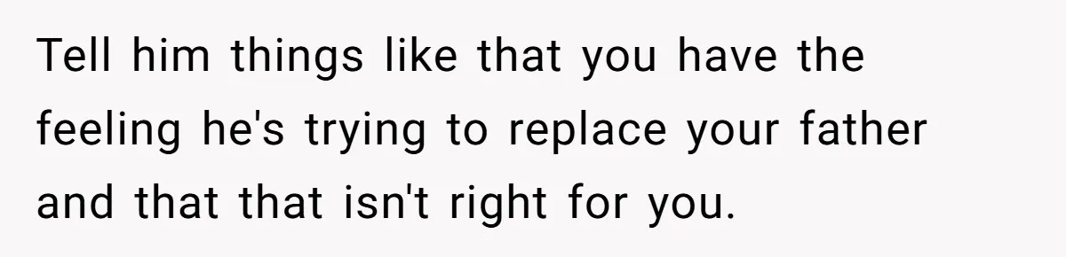 Tell him things like that you have the feeling he's trying to replace your father and that that isn't right for you.