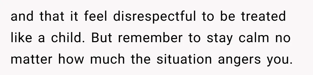 and that it feel disrespectful to be treated like a child. But remember to stay calm no matter how much the situation angers you.