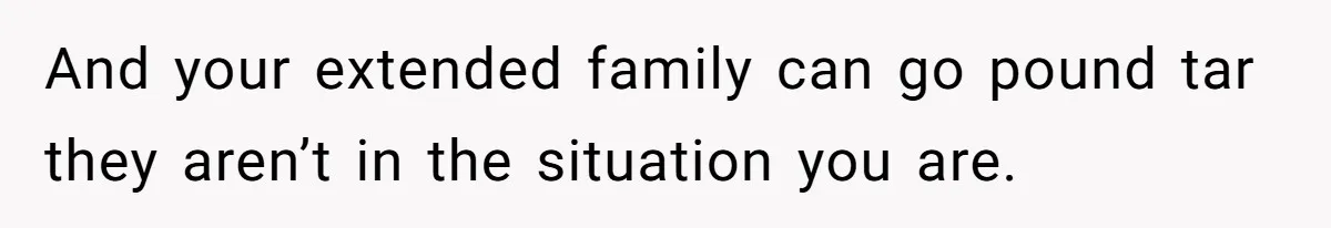 And your extended family can go pound tar they aren’t in the situation you are.
