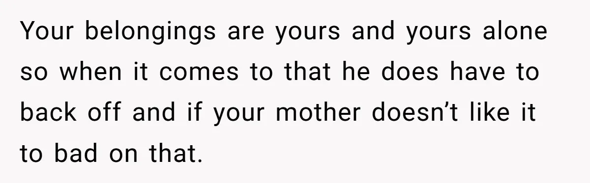 Your belongings are yours and yours alone so when it comes to that he does have to back off and if your mother doesn’t like it to bad on that.