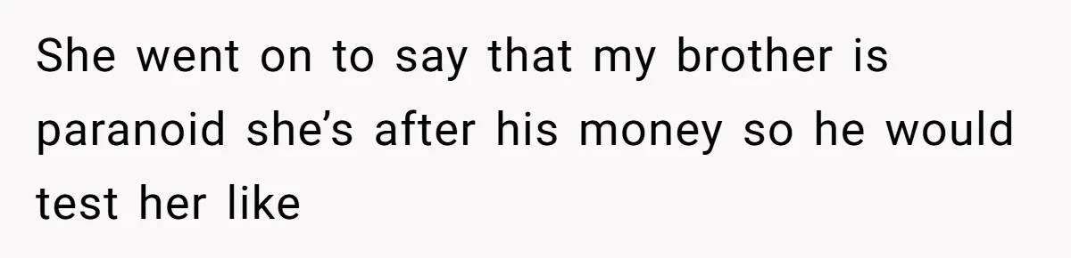 She went on to say that my brother is paranoid she’s after his money so he would test her like