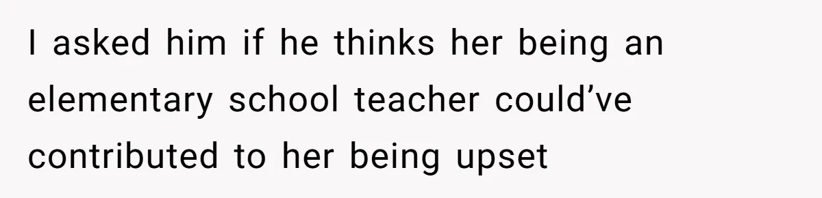I asked him if he thinks her being an elementary school teacher could’ve contributed to her being upset