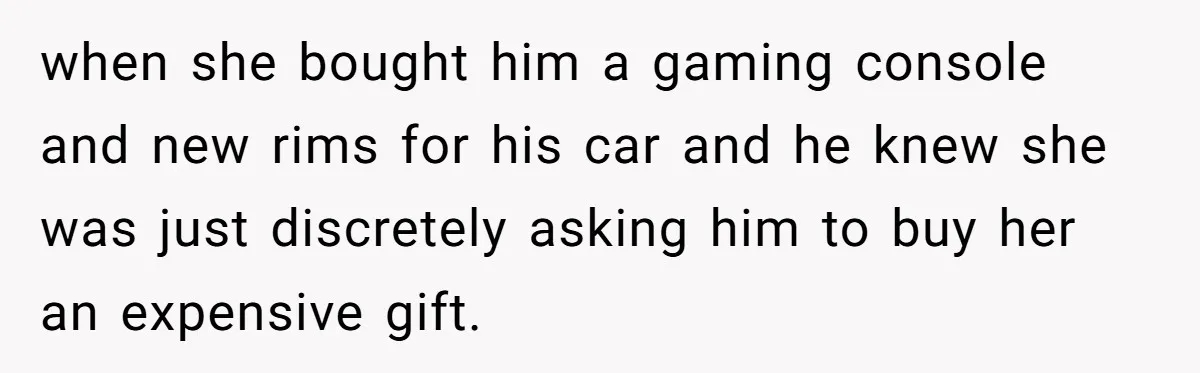 when she bought him a gaming console and new rims for his car and he knew she was just discretely asking him to buy her an expensive gift.