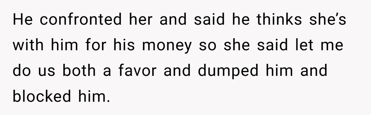 He confronted her and said he thinks she’s with him for his money so she said let me do us both a favor and dumped him and blocked him.