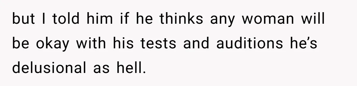 but I told him if he thinks any woman will be okay with his tests and auditions he’s delusional as hell.