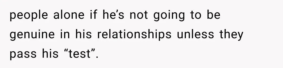 people alone if he’s not going to be genuine in his relationships unless they pass his “test”.
