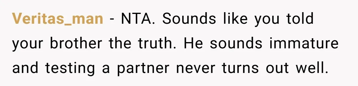 Veritas_man − NTA. Sounds like you told your brother the truth. He sounds immature and testing a partner never turns out well.