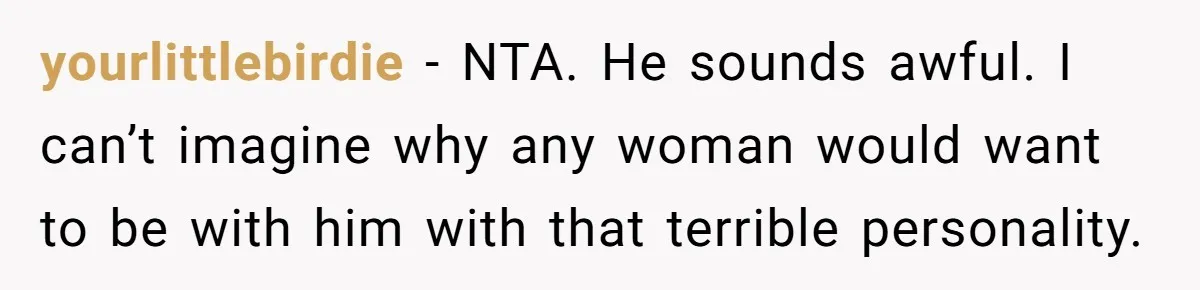 yourlittlebirdie − NTA. He sounds awful. I can’t imagine why any woman would want to be with him with that terrible personality.