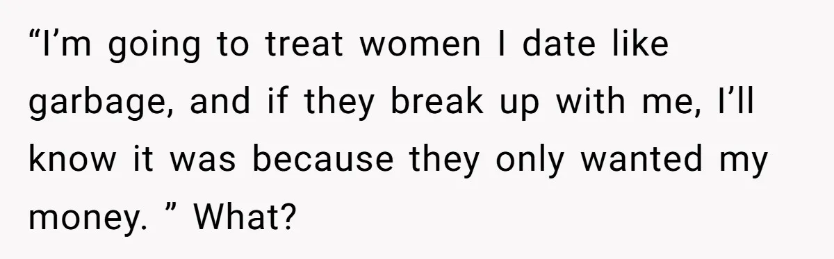 “I’m going to treat women I date like garbage, and if they break up with me, I’ll know it was because they only wanted my money. ” What?
