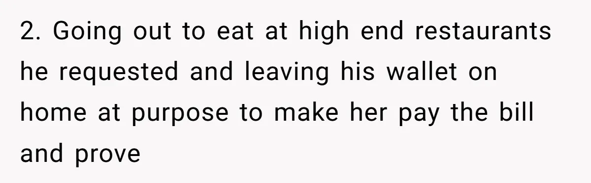 2. Going out to eat at high end restaurants he requested and leaving his wallet on home at purpose to make her pay the bill and prove