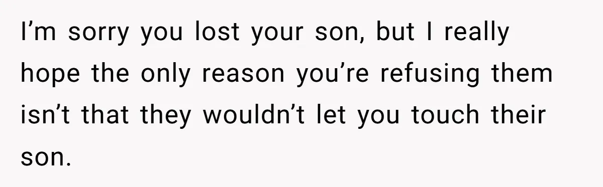I’m sorry you lost your son, but I really hope the only reason you’re refusing them isn’t that they wouldn’t let you touch their son.