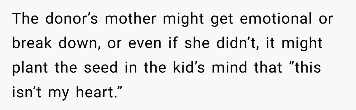 The donor’s mother might get emotional or break down, or even if she didn’t, it might plant the seed in the kid’s mind that ”this isn’t my heart.”