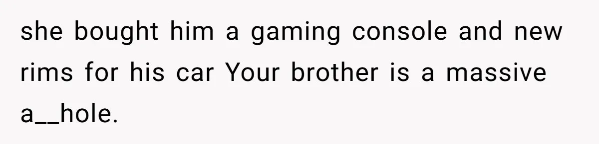 she bought him a gaming console and new rims for his car Your brother is a massive a__hole.