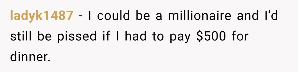 ladyk1487 − I could be a millionaire and I’d still be pissed if I had to pay $500 for dinner.